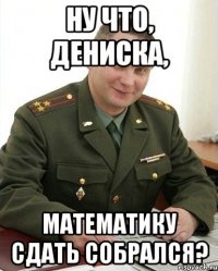 ну что, дениска, математику сдать собрался?