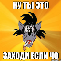 ну ты это заходи если чо