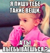 я пишу тебе такие вещи, а ты выёбываешься ?