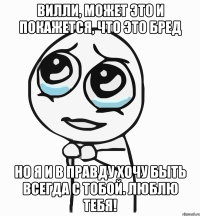 вилли, может это и покажется, что это бред но я и в правду хочу быть всегда с тобой. люблю тебя!