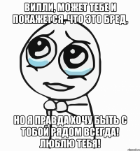 вилли, может тебе и покажется, что это бред, но я правда хочу быть с тобой рядом всегда! люблю тебя!