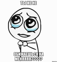 ты же не обижаешься на меняяяя???