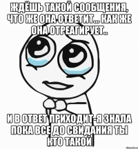 ждёшь такой сообщения, что же она ответит... как же она отреагирует.. и в ответ приходит-я знала пока все до свидания ты кто такой