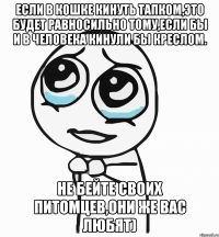 если в кошке кинуть тапком,это будет равносильно тому,если бы и в человека кинули бы креслом. не бейте своих питомцев,они же вас любят)