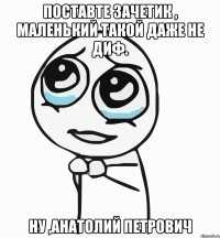 поставте зачетик , маленький такой даже не диф. ну ,анатолий петрович