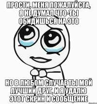 прости, меня пожалуйста, я не думал что-ты обидишься на это но в любом случае ты мой лучший друг, и я удалю этот скрин и сообщение