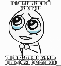 ты замечательный человечек ты обязательно будешь очень-очень счастлив))))