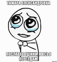 тамара олександрівна поставте оцінки, я всьо перездам.