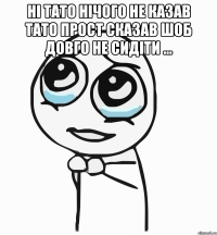 ні тато нічого не казав тато прост сказав шоб довго не сидіти ... 