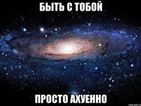 быть с тобой просто ахуенно