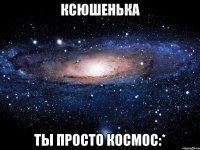 ксюшенька ты просто космос:*