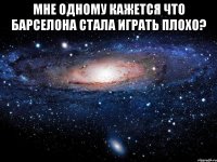 мне одному кажется что барселона стала играть плохо? 