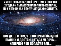 у меня есть младший брат, ему 4. вот уже 2 года он пытается наполнить копилку, но у него никак е получается это сделать. все дело в том, что во время каждой пьянки я достаю оттуда мелочь... наверное я не попаду в рай....