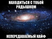 находиться с тобой рядышком непередаваемый кайф