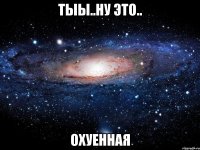 тыы..ну это.. охуенная