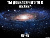 ты добился чего то в жизни? ну-ну