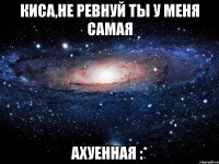 киса,не ревнуй ты у меня самая ахуенная :*