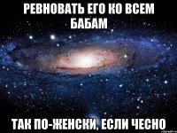 ревновать его ко всем бабам так по-женски, если чесно