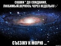 скажи " до свидания, любимый.вернусь через недельку :-* съезжу к морю ... "