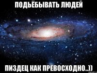 подьёбывать людей пиздец как превосходно..))