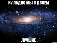 ну ладно мы в двоем лучшие