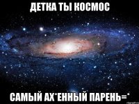 детка ты космос самый ах*енный парень=*