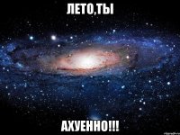 лето,ты ахуенно!!!