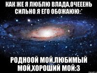 как же я люблю влада,очееень сильно я его обожаюю:* родноой мой,любимый мой,хороший мой:3