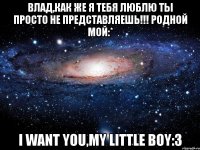 влад,как же я тебя люблю ты просто не представляешь!!! родной мой:* i want you,my little boy:3