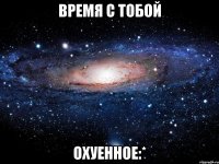 время с тобой охуенное:*