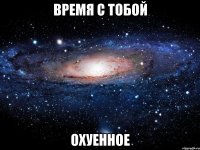 время с тобой охуенное