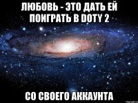 любовь - это дать ей поиграть в doty 2 со своего аккаунта