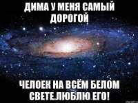 дима у меня самый дорогой челоек на всём белом свете.люблю его!