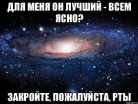 для меня он лучший - всем ясно? закройте, пожалуйста, рты