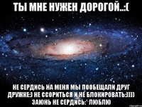 ты мне нужен дорогой..:( не сердись на меня мы пообещали друг дружке:) не ссориться и не блокировать:)))) заюнь не сердись:* люблю