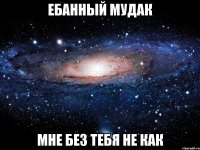 ебанный мудак мне без тебя не как