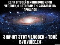 если в твоей жизни появился человек, с которым ты забываешь прошлое значит этот человек – твоё будущее.)))