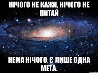 нічого не кажи, нічого не питай нема нічого, є лише одна мета.