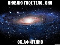 люблю твое тело.. оно ох..афигенно