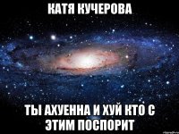 катя кучерова ты ахуенна и хуй кто с этим поспорит