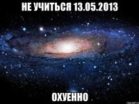 не учиться 13.05.2013 охуенно