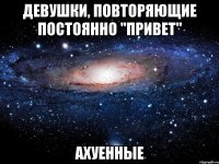 девушки, повторяющие постоянно "привет" ахуенные