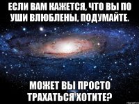 если вам кажется, что вы по уши влюблены, подумайте. может вы просто трахаться хотите?