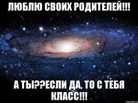 люблю своих родителей!!! а ты??если да, то с тебя класс!!!