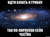 идти бухать к грибку так по-пярнуски если честно