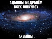 админы бодранём всех|johnyboy ахуенны