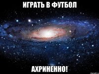 играть в футбол ахриненно!