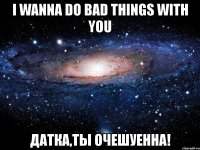 i wanna do bad things with you датка,ты очешуенна!