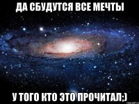 да сбудутся все мечты у того кто это прочитал;)