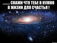 ......... скажи что тебе в нужно в жизни для счастья ! 